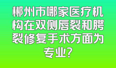 郴州市哪家医疗机构在双侧唇裂和腭裂修复手术方面为专业？