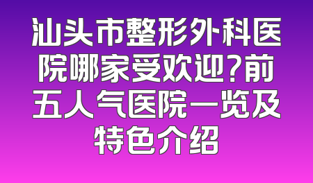 汕头市整形外科医院哪家受欢迎？前五人气医院一览及特色介绍