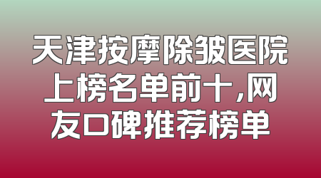 天津按摩除皱医院上榜名单前十，网友口碑推荐榜单