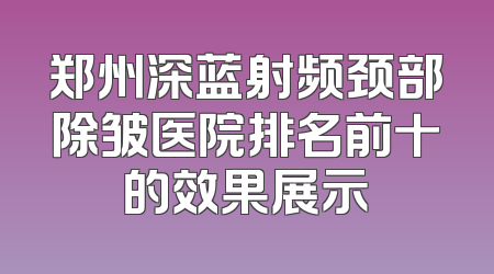 郑州深蓝射频颈部除皱医院排名前十的效果展示