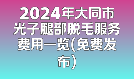 2024年大同市光子腿部脱毛服务费用一览（免费发布）