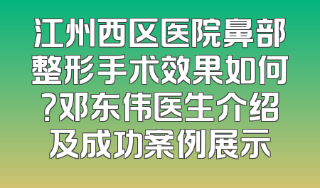 江州西区医院鼻部整形手术效果如何？邓东伟医生介绍及成功案例展示