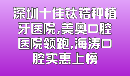 深圳十佳钛锆种植牙医院，美奥口腔医院领跑，海涛口腔实惠上榜