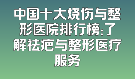中国十大烧伤与整形医院排行榜：了解祛疤与整形医疗服务