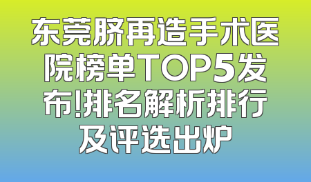 东莞脐再造手术医院榜单TOP5发布！排名解析排行及评选出炉