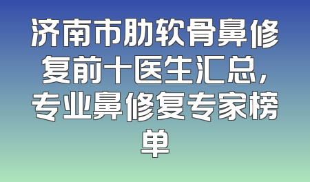 济南市肋软骨鼻修复前十医生汇总，专业鼻修复专家榜单