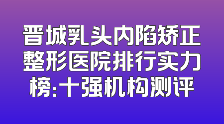 晋城乳头内陷矫正整形医院排行实力榜：十强机构测评