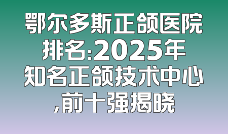 鄂尔多斯正颌医院排名：2025年知名正颌技术中心，前十强揭晓