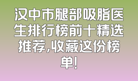 汉中市腿部吸脂医生排行榜前十精选推荐，收藏这份榜单！