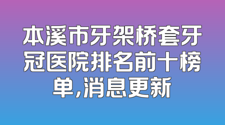 本溪市牙架桥套牙冠医院排名前十榜单，消息更新