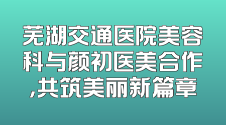芜湖交通医院美容科与颜初医美合作，共筑美丽新篇章