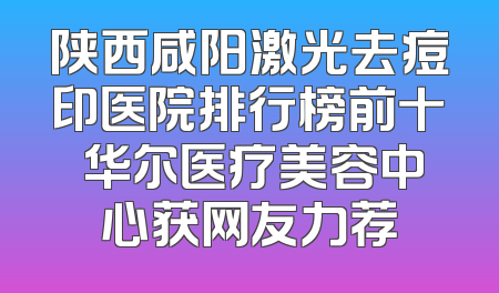 陕西咸阳激光去痘印医院排行榜前十 华尔医疗美容中心获网友力荐