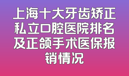 上海十大牙齿矫正私立口腔医院排名及正颌手术医保报销情况