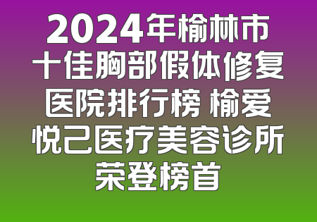 2024年榆林市十佳胸部假体修复医院排行榜 榆爱悦己医疗美容诊所荣登榜首