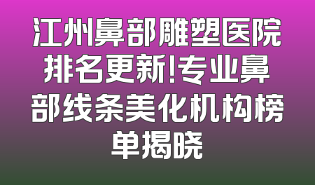 江州鼻部雕塑医院排名更新！专业鼻部线条美化机构榜单揭晓