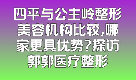 四平与公主岭整形美容机构比较，哪家更具优势？探访郭郭医疗整形