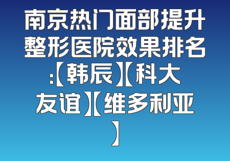 南京热门面部提升整形医院效果排名：【韩辰】【科大友谊】【维多利亚】