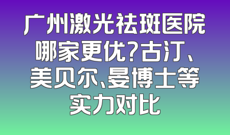 广州激光祛斑医院哪家更优？古汀、美贝尔、晏博士等实力对比