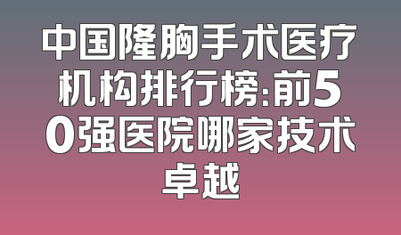 中国隆胸手术医疗机构排行榜：前50强医院哪家技术卓越