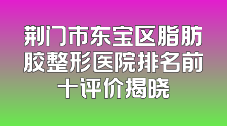 荆门市东宝区脂肪胶整形医院排名前十评价揭晓