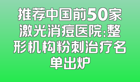 推荐中国前50家激光消痘医院：整形机构粉刺治疗名单出炉