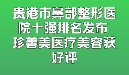 贵港市鼻部整形医院十强排名发布 珍善美医疗美容获好评