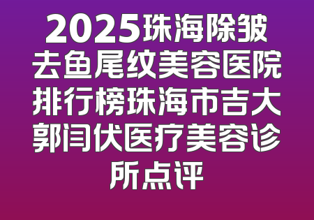 2025珠海除皱去鱼尾纹美容医院排行榜珠海市吉大郭闫伏医疗美容诊所点评