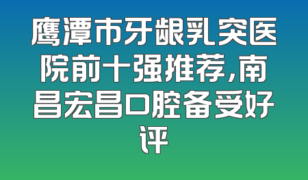 鹰潭市牙龈乳突医院前十强推荐，南昌宏昌口腔备受好评