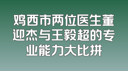 鸡西市两位医生董迎杰与王毅超的专业能力大比拼