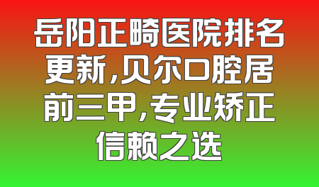 岳阳正畸医院排名更新，贝尔口腔居前三甲，专业矫正信赖之选