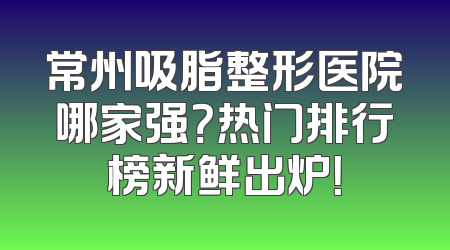 常州吸脂整形医院哪家强？热门排行榜新鲜出炉！