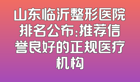 山东临沂整形医院排名公布：推荐信誉良好的正规医疗机构