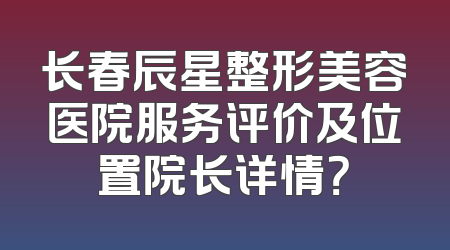 长春辰星整形美容医院服务评价及位置院长详情？