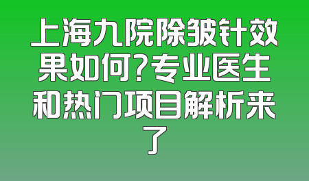 上海九院除皱针效果如何？专业医生和热门项目解析来了