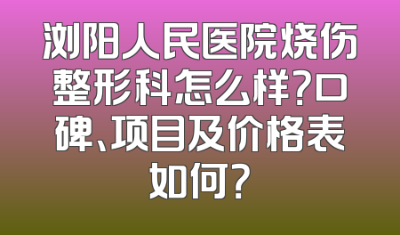 浏阳人民医院烧伤整形科怎么样？口碑、项目及价格表如何？