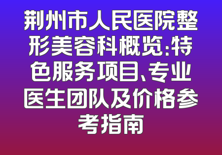 荆州市人民医院整形美容科概览：特色服务项目、专业医生团队及价格参考指南