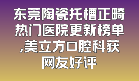 东莞陶瓷托槽正畸热门医院更新榜单，美立方口腔科获网友好评