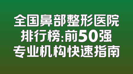 全国鼻部整形医院排行榜：前50强专业机构快速指南