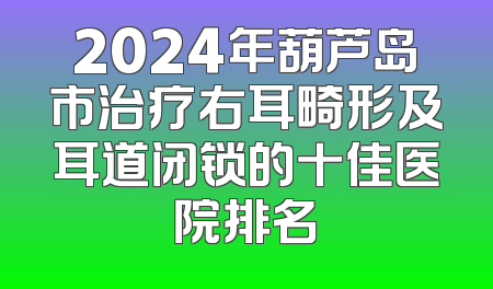 2024年葫芦岛市治疗右耳畸形及耳道闭锁的十佳医院排名