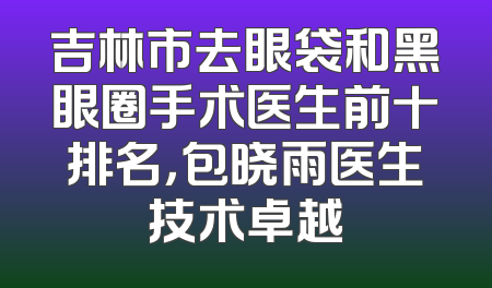 吉林市去眼袋和黑眼圈手术医生前十排名，包晓雨医生技术卓越