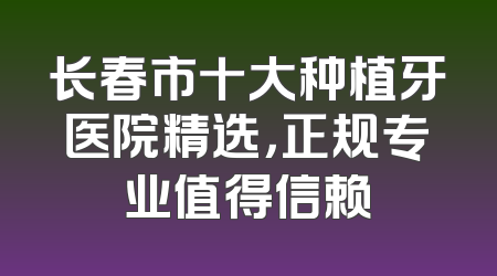 长春市十大种植牙医院精选，正规专业值得信赖