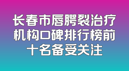 长春市唇腭裂治疗机构口碑排行榜前十名备受关注