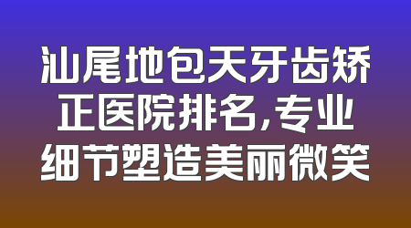 汕尾地包天牙齿矫正医院排名，专业细节塑造美丽微笑