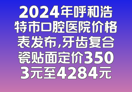 2024年呼和浩特市口腔医院价格表发布，牙齿复合瓷贴面定价3503元至4284元