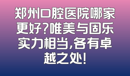 郑州口腔医院哪家更好？唯美与固乐实力相当，各有卓越之处！