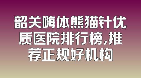 韶关嗨体熊猫针优质医院排行榜，推荐正规好机构