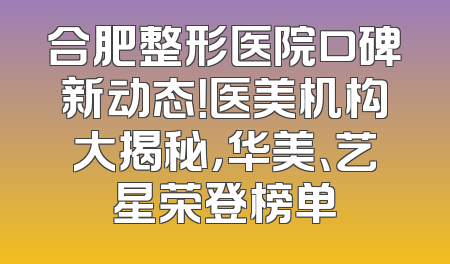 合肥整形医院口碑新动态！医美机构大揭秘，华美、艺星荣登榜单