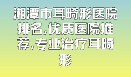 湘潭市耳畸形医院排名，优质医院推荐，专业治疗耳畸形