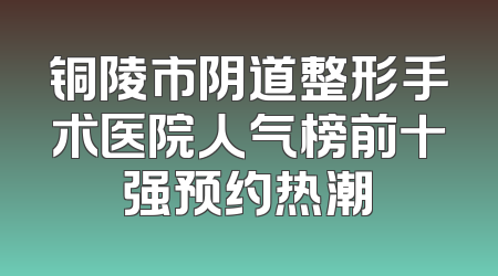 铜陵市阴道整形手术医院人气榜前十强预约热潮