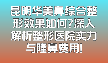 昆明华美鼻综合整形效果如何？深入解析整形医院实力与隆鼻费用！